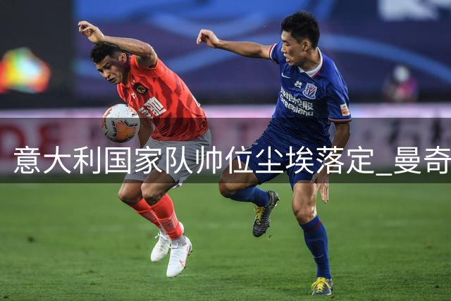 意大利国家队帅位尘埃落定 曼奇尼二度执掌蓝衣军团